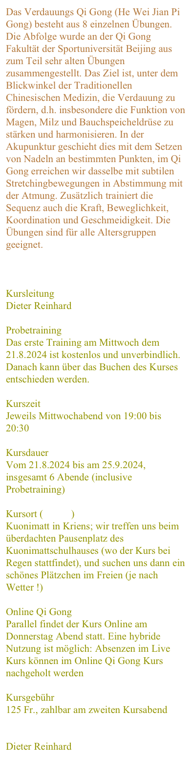 Das Verdauungs Qi Gong (He Wei Jian Pi Gong) besteht aus 8 einzelnen Übungen. Die Abfolge wurde an der Qi Gong Fakultät der Sportuniversität Beijing aus zum Teil sehr alten Übungen zusammengestellt. Das Ziel ist, unter dem Blickwinkel der Traditionellen Chinesischen Medizin, die Verdauung zu fördern, d.h. insbesondere die Funktion von Magen, Milz und Bauchspeicheldrüse zu stärken und harmonisieren. In der Akupunktur geschieht dies mit dem Setzen von Nadeln an bestimmten Punkten, im Qi Gong erreichen wir dasselbe mit subtilen Stretchingbewegungen in Abstimmung mit der Atmung. Zusätzlich trainiert die Sequenz auch die Kraft, Beweglichkeit, Koordination und Geschmeidigkeit. Die Übungen sind für alle Altersgruppen geeignet. 
Weitere Infos zum Kursthema


Kursleitung
Dieter Reinhard

Probetraining
Das erste Training am Mittwoch dem 21.8.2024 ist kostenlos und unverbindlich. Danach kann über das Buchen des Kurses entschieden werden.

Kurszeit
Jeweils Mittwochabend von 19:00 bis 20:30

Kursdauer
Vom 21.8.2024 bis am 25.9.2024,  insgesamt 6 Abende (inclusive Probetraining)

Kursort ( Karte )
Kuonimatt in Kriens; wir treffen uns beim überdachten Pausenplatz des Kuonimattschulhauses (wo der Kurs bei Regen stattfindet), und suchen uns dann ein schönes Plätzchen im Freien (je nach Wetter !)

Online Qi Gong
Parallel findet der Kurs Online am Donnerstag Abend statt. Eine hybride Nutzung ist möglich: Absenzen im Live Kurs können im Online Qi Gong Kurs nachgeholt werden

Kursgebühr
125 Fr., zahlbar am zweiten Kursabend

Anmeldung
Dieter Reinhard

