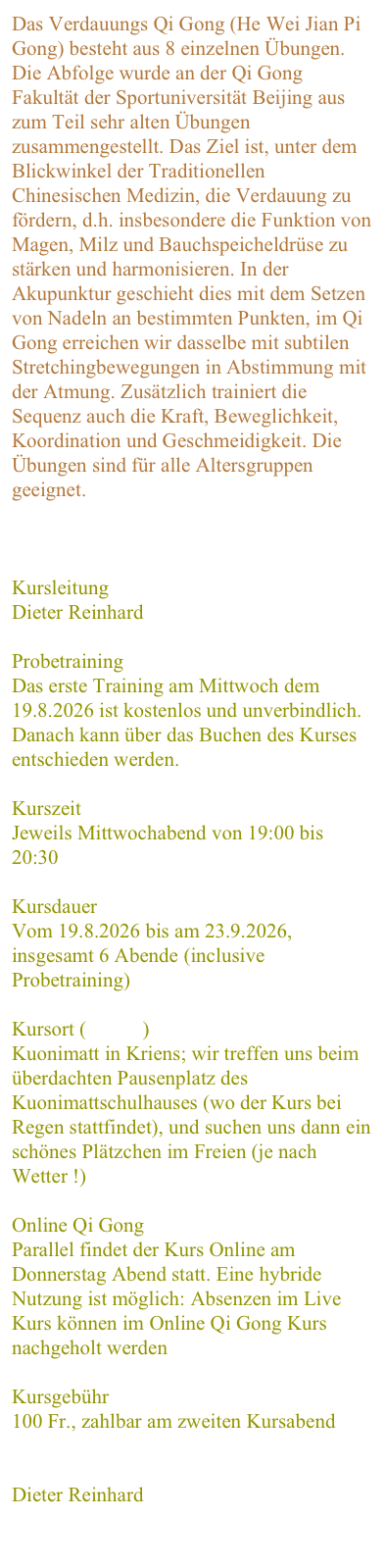 Das Verdauungs Qi Gong (He Wei Jian Pi Gong) besteht aus 8 einzelnen Übungen. Die Abfolge wurde an der Qi Gong Fakultät der Sportuniversität Beijing aus zum Teil sehr alten Übungen zusammengestellt. Das Ziel ist, unter dem Blickwinkel der Traditionellen Chinesischen Medizin, die Verdauung zu fördern, d.h. insbesondere die Funktion von Magen, Milz und Bauchspeicheldrüse zu stärken und harmonisieren. In der Akupunktur geschieht dies mit dem Setzen von Nadeln an bestimmten Punkten, im Qi Gong erreichen wir dasselbe mit subtilen Stretchingbewegungen in Abstimmung mit der Atmung. Zusätzlich trainiert die Sequenz auch die Kraft, Beweglichkeit, Koordination und Geschmeidigkeit. Die Übungen sind für alle Altersgruppen geeignet. 
Weitere Infos zum Kursthema


Kursleitung
Dieter Reinhard

Probetraining
Das erste Training am Mittwoch dem 19.8.2026 ist kostenlos und unverbindlich. Danach kann über das Buchen des Kurses entschieden werden.

Kurszeit
Jeweils Mittwochabend von 19:00 bis 20:30

Kursdauer
Vom 19.8.2026 bis am 23.9.2026,  insgesamt 6 Abende (inclusive Probetraining)

Kursort ( Karte )
Kuonimatt in Kriens; wir treffen uns beim überdachten Pausenplatz des Kuonimattschulhauses (wo der Kurs bei Regen stattfindet), und suchen uns dann ein schönes Plätzchen im Freien (je nach Wetter !)

Online Qi Gong
Parallel findet der Kurs Online am Donnerstag Abend statt. Eine hybride Nutzung ist möglich: Absenzen im Live Kurs können im Online Qi Gong Kurs nachgeholt werden

Kursgebühr
100 Fr., zahlbar am zweiten Kursabend

Anmeldung
Dieter Reinhard

